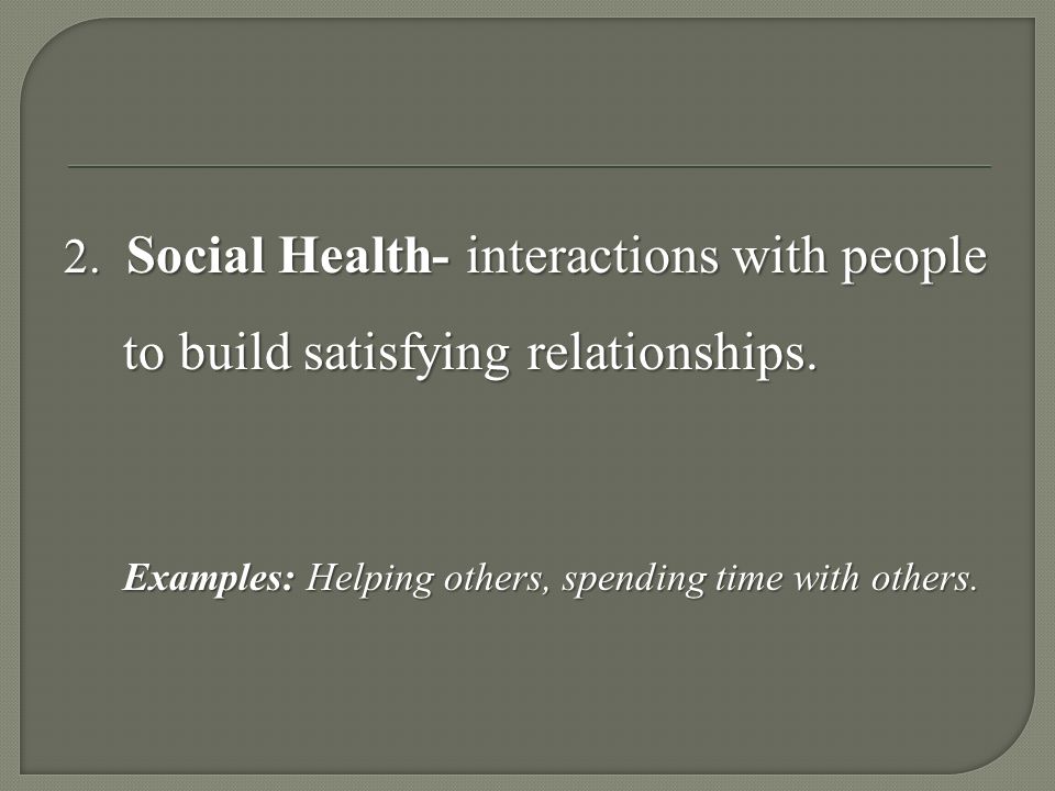 2. Social Health- interactions with people to build satisfying relationships.