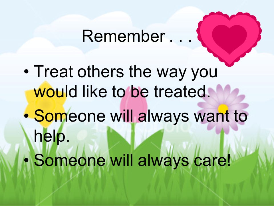 Remember Treat others the way you would like to be treated. Someone will always want to help.
