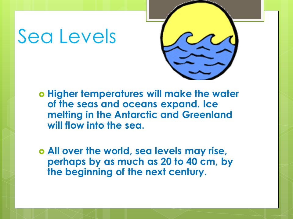 Sea Levels Higher temperatures will make the water of the seas and oceans expand. Ice melting in the Antarctic and Greenland will flow into the sea.