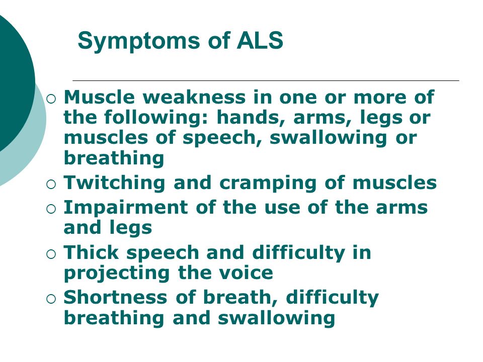 Symptoms of ALS Muscle weakness in one or more of the following: hands, arms, legs or muscles of speech, swallowing or breathing.