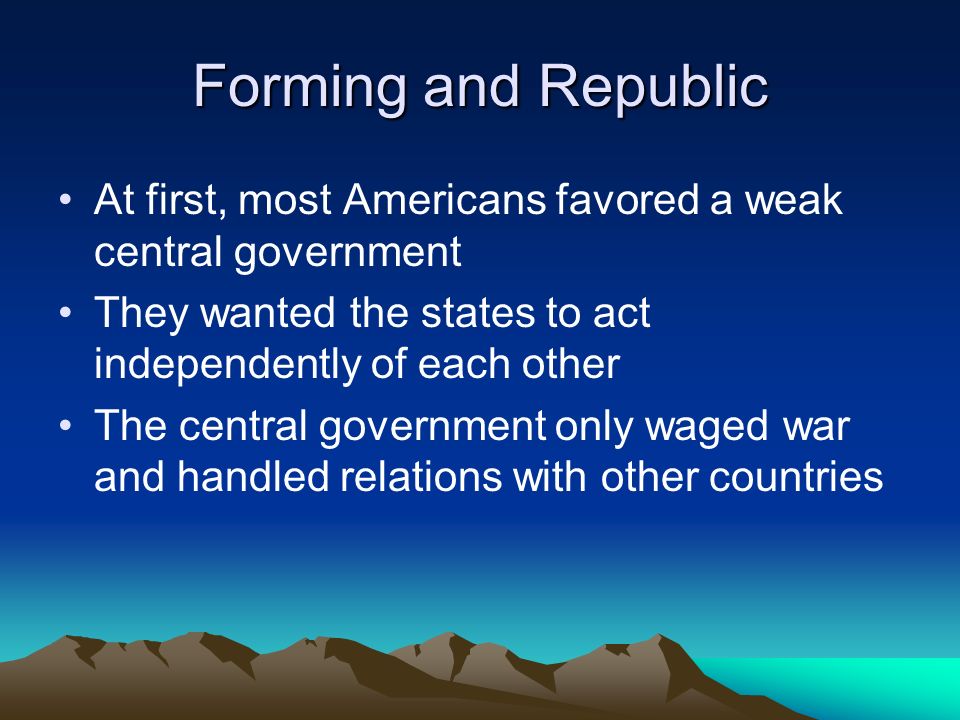 Forming and Republic At first, most Americans favored a weak central government. They wanted the states to act independently of each other.