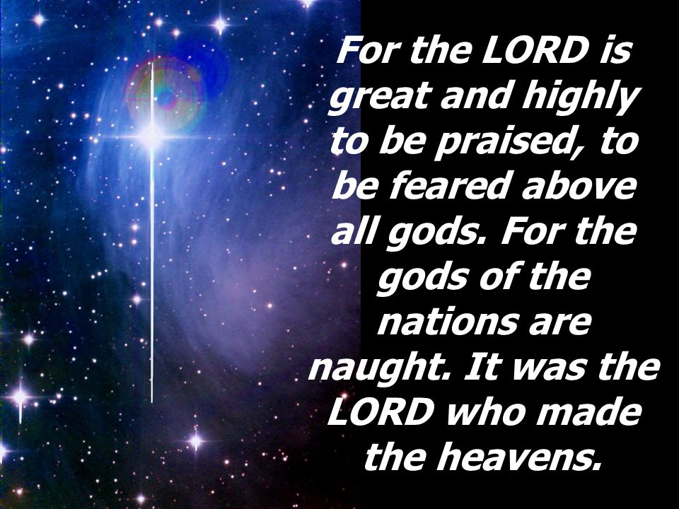 For the LORD is great and highly to be praised, to be feared above all gods.