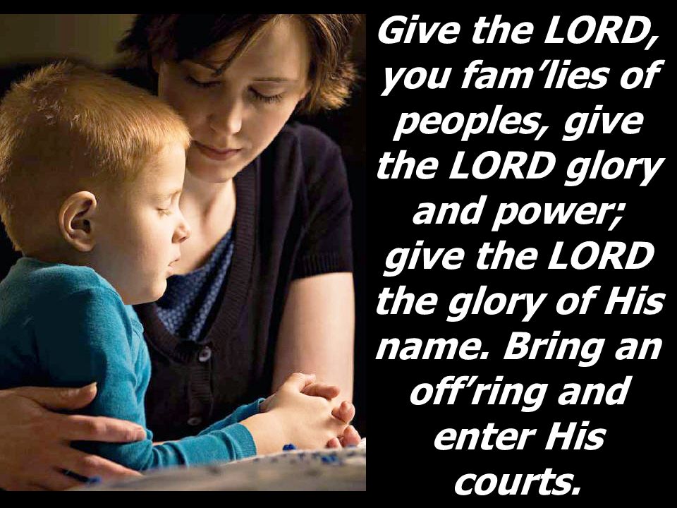 Give the LORD, you fam’lies of peoples, give the LORD glory and power; give the LORD the glory of His name.