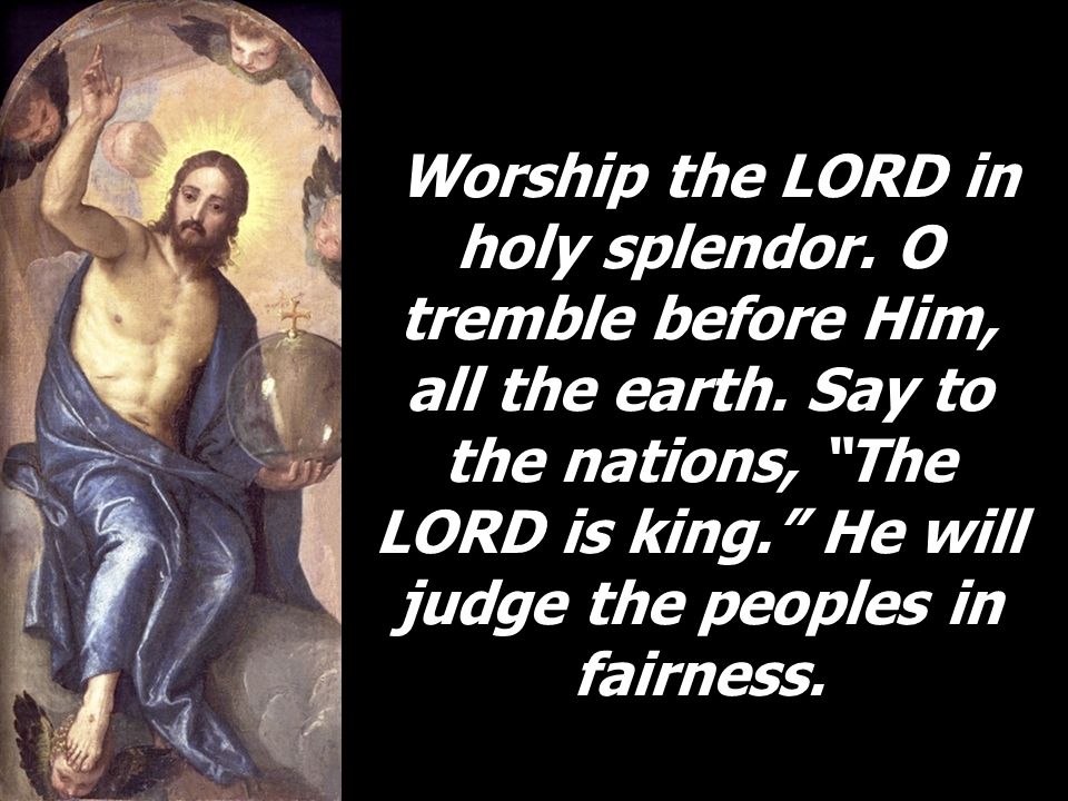 Worship the LORD in holy splendor. O tremble before Him, all the earth