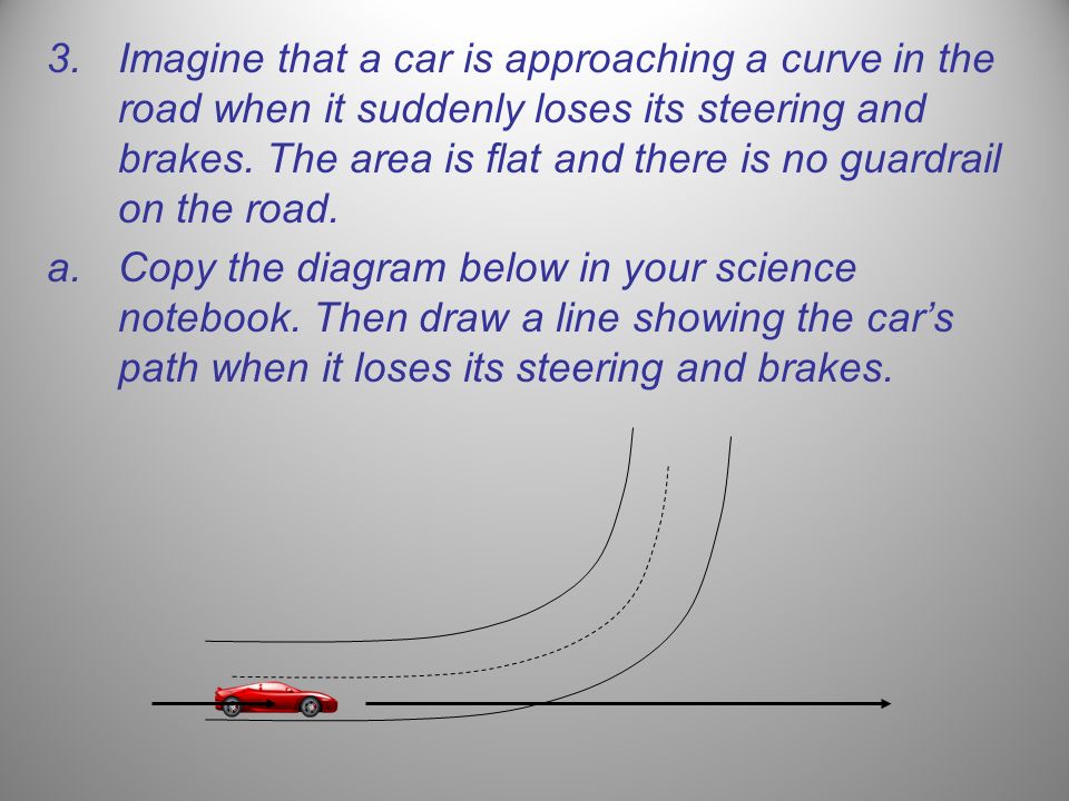 Imagine that a car is approaching a curve in the road when it suddenly loses its steering and brakes. The area is flat and there is no guardrail on the road.
