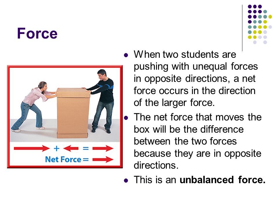 Force When two students are pushing with unequal forces in opposite directions, a net force occurs in the direction of the larger force.