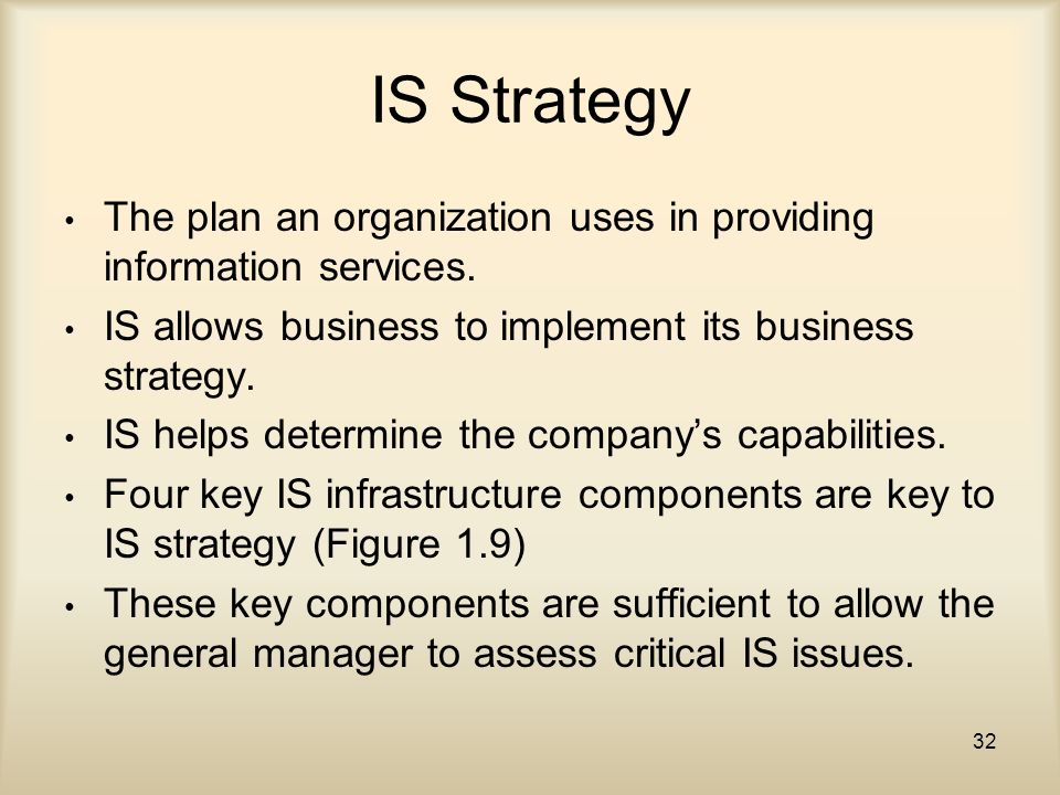 IS Strategy The plan an organization uses in providing information services. IS allows business to implement its business strategy.