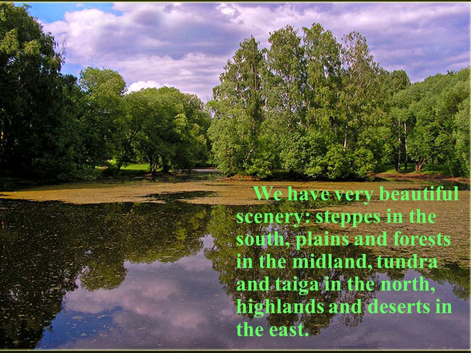 We have very beautiful scenery: steppes in the south, plains and forests in the midland, tundra and taiga in the north, highlands and deserts in the east.