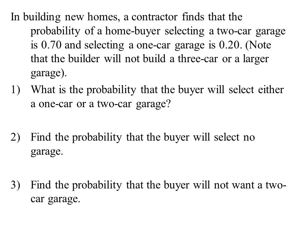 In building new homes, a contractor finds that the probability of a home-buyer selecting a two-car garage is 0.70 and selecting a one-car garage is (Note that the builder will not build a three-car or a larger garage).