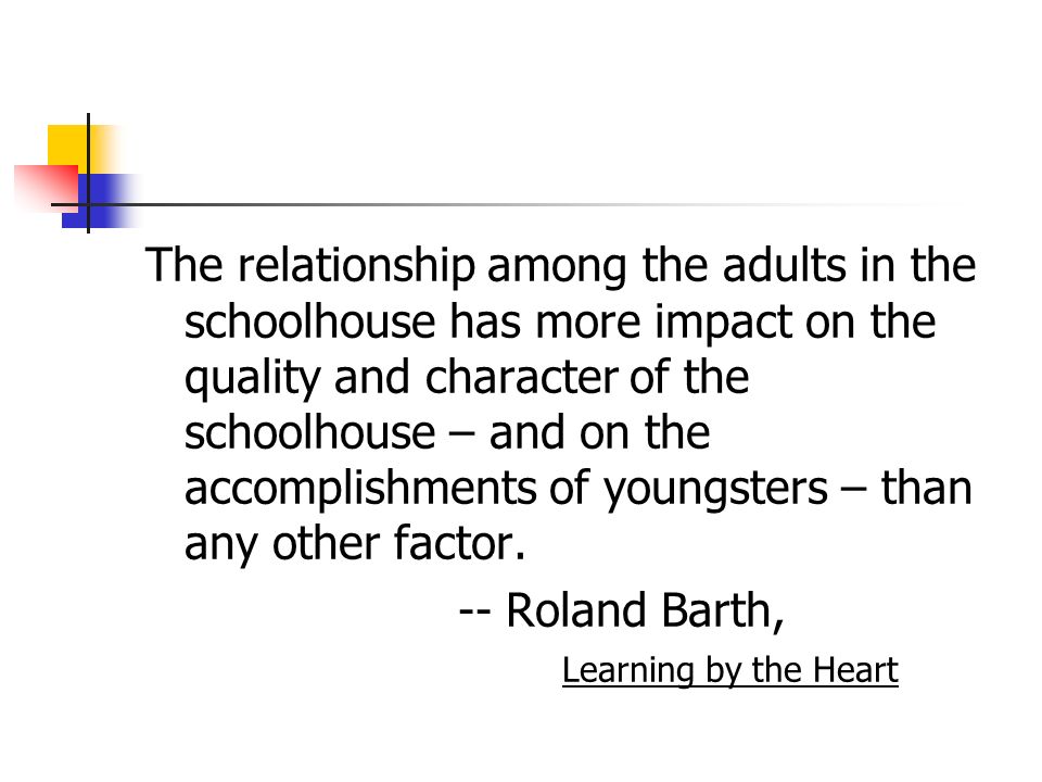 The relationship among the adults in the schoolhouse has more impact on the quality and character of the schoolhouse – and on the accomplishments of youngsters – than any other factor.