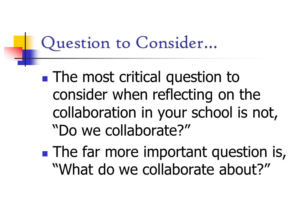 Question to Consider… The most critical question to consider when reflecting on the collaboration in your school is not, Do we collaborate