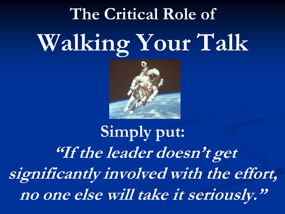 The Critical Role of Walking Your Talk Simply put: If the leader doesn’t get significantly involved with the effort, no one else will take it seriously.