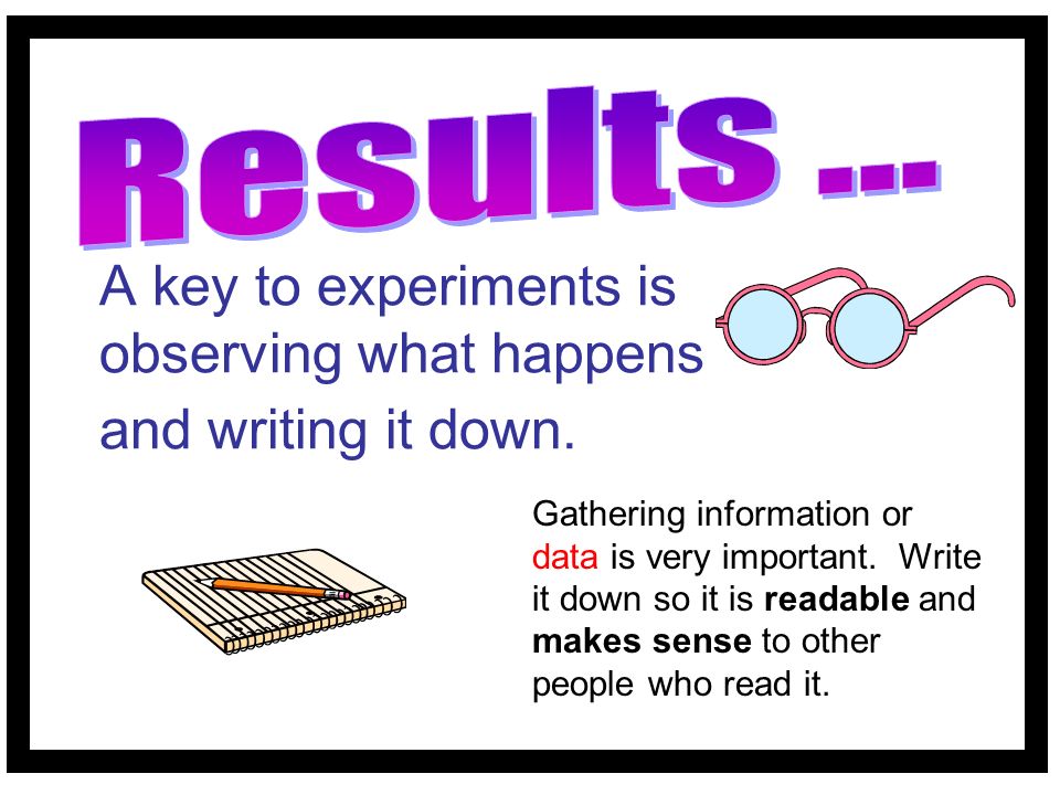 A key to experiments is observing what happens and writing it down.