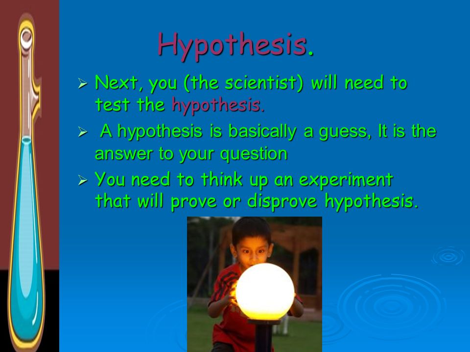 Hypothesis. Next, you (the scientist) will need to test the hypothesis. A hypothesis is basically a guess, It is the answer to your question.
