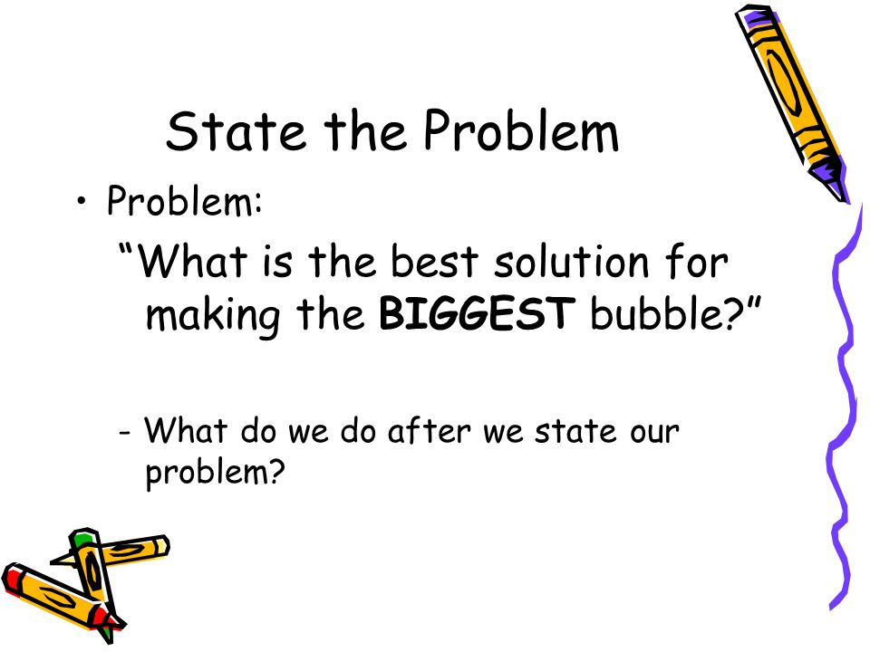State the Problem Problem: What is the best solution for making the BIGGEST bubble - What do we do after we state our problem