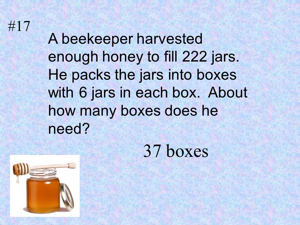 #17 A beekeeper harvested enough honey to fill 222 jars. He packs the jars into boxes with 6 jars in each box. About how many boxes does he need