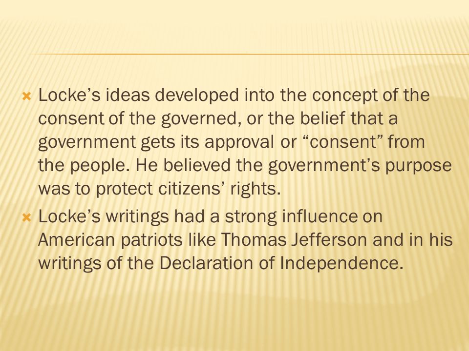 Locke’s ideas developed into the concept of the consent of the governed, or the belief that a government gets its approval or consent from the people. He believed the government’s purpose was to protect citizens’ rights.
