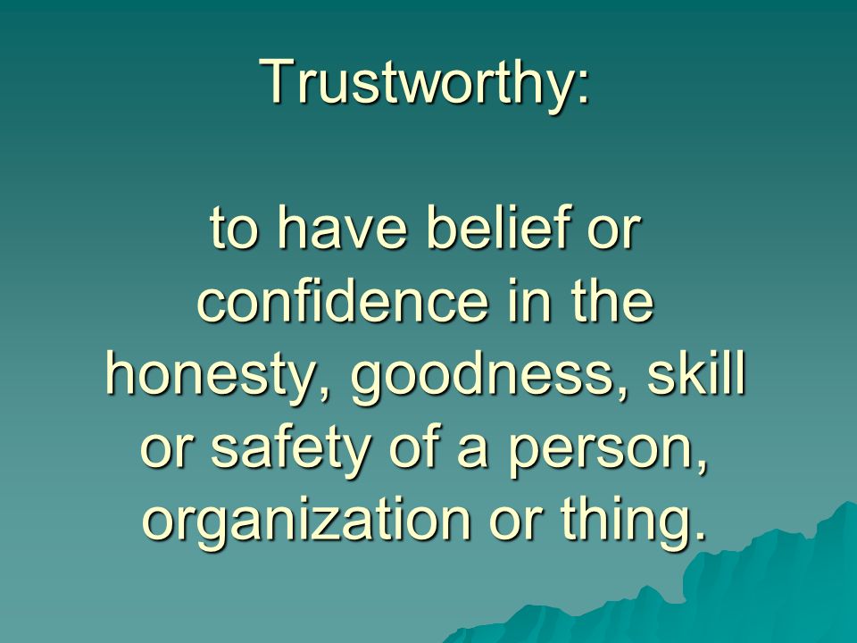 Trustworthy: to have belief or confidence in the honesty, goodness, skill or safety of a person, organization or thing.