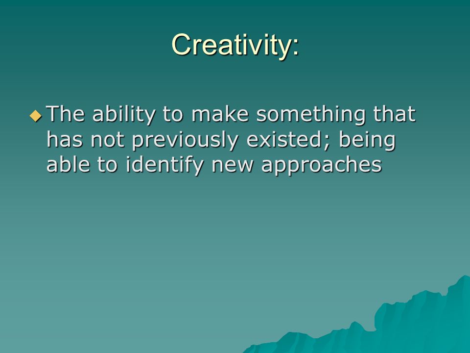 Creativity: The ability to make something that has not previously existed; being able to identify new approaches.