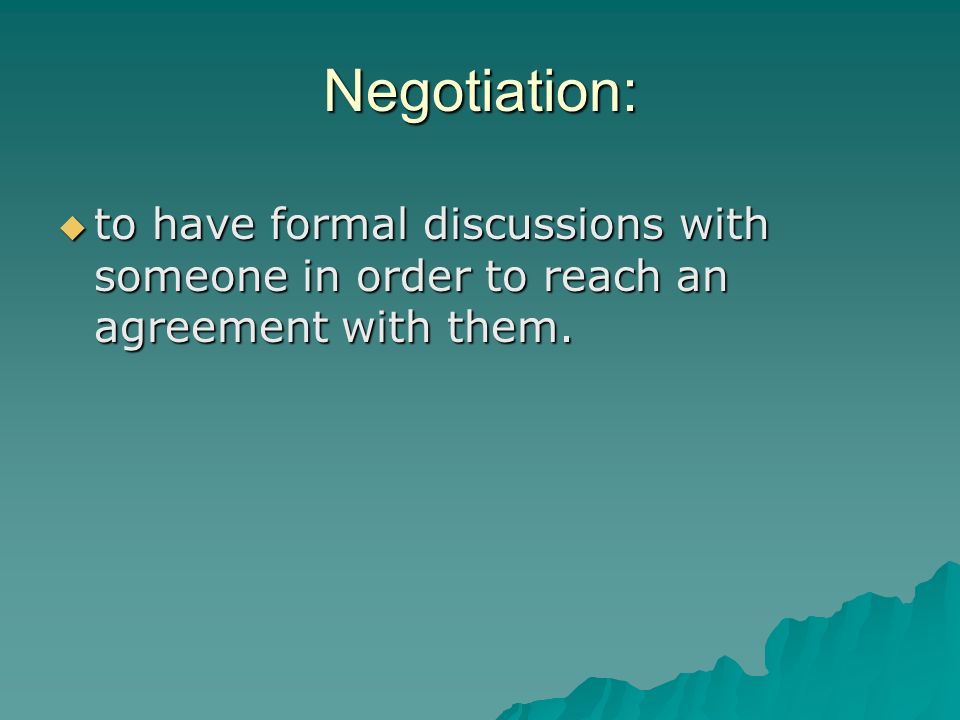 Negotiation: to have formal discussions with someone in order to reach an agreement with them.