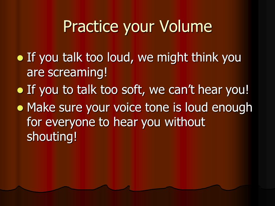 Practice your Volume If you talk too loud, we might think you are screaming! If you to talk too soft, we can’t hear you!