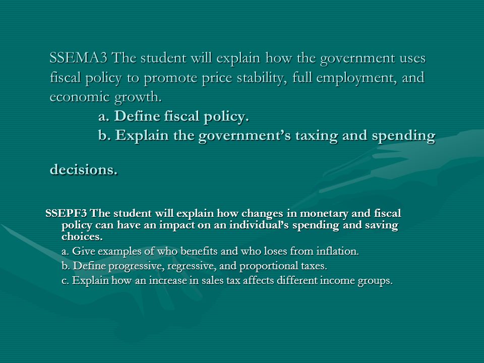 SSEMA3 The student will explain how the government uses fiscal policy to promote price stability, full employment, and economic growth. a. Define fiscal policy. b. Explain the government’s taxing and spending decisions.