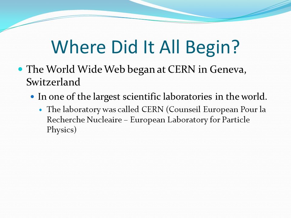 Where Did It All Begin The World Wide Web began at CERN in Geneva, Switzerland. In one of the largest scientific laboratories in the world.