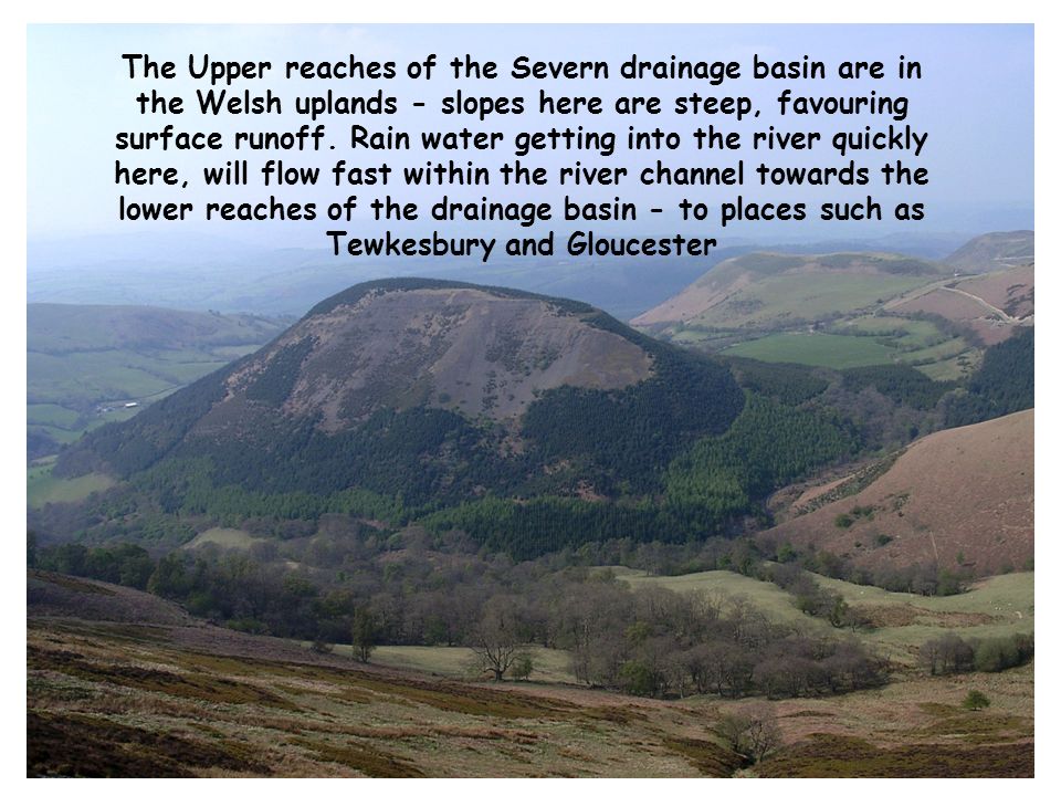 The Upper reaches of the Severn drainage basin are in the Welsh uplands - slopes here are steep, favouring surface runoff.
