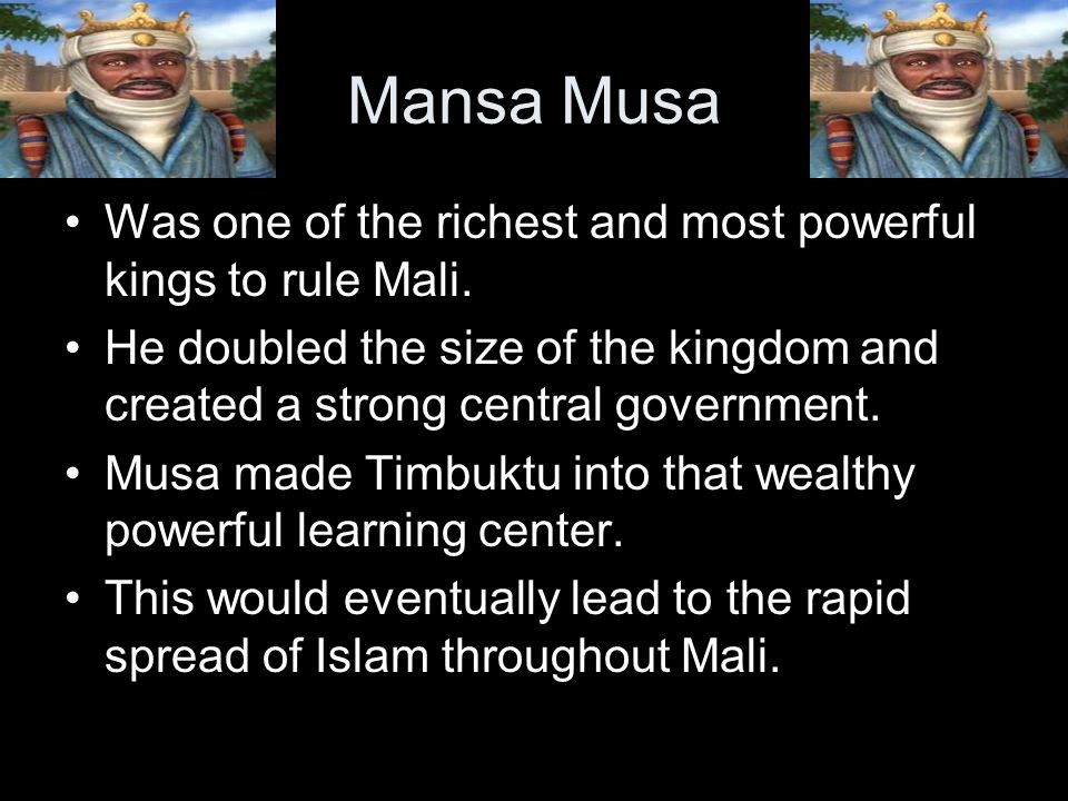 Mansa Musa Was one of the richest and most powerful kings to rule Mali. He doubled the size of the kingdom and created a strong central government.