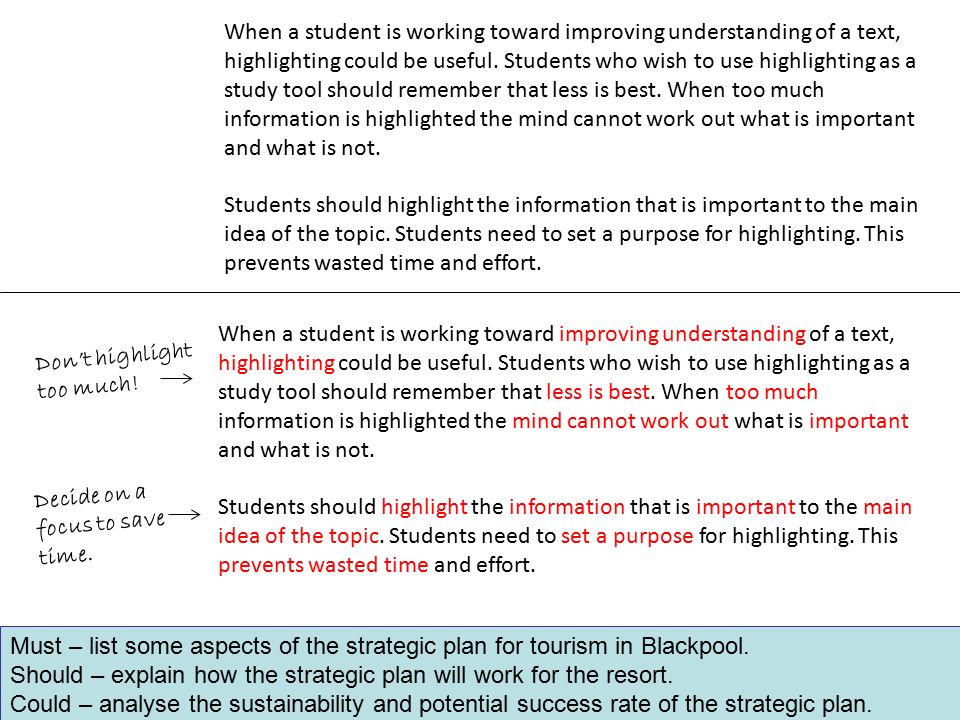 When a student is working toward improving understanding of a text, highlighting could be useful. Students who wish to use highlighting as a study tool should remember that less is best. When too much information is highlighted the mind cannot work out what is important and what is not.
