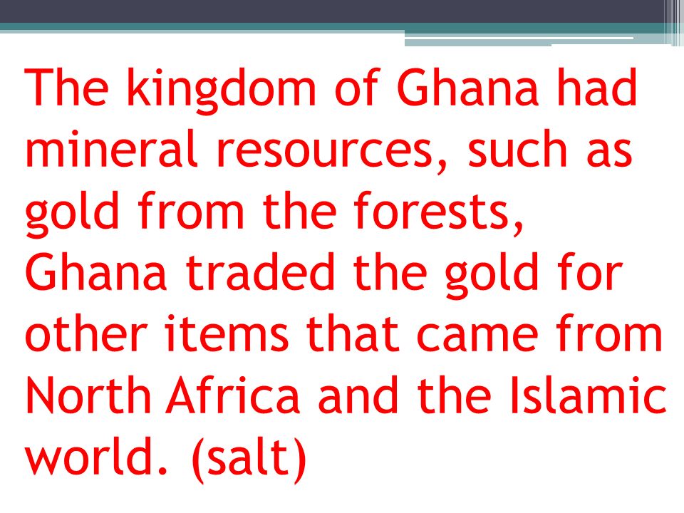 The kingdom of Ghana had mineral resources, such as gold from the forests, Ghana traded the gold for other items that came from North Africa and the Islamic world.