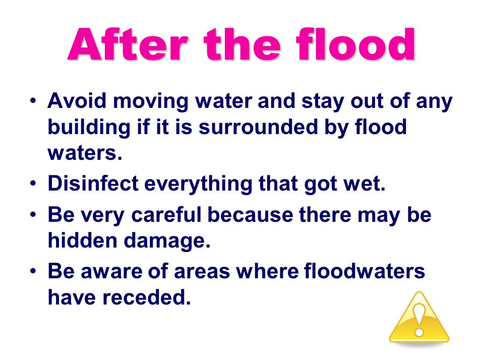 After the flood Avoid moving water and stay out of any building if it is surrounded by flood waters.