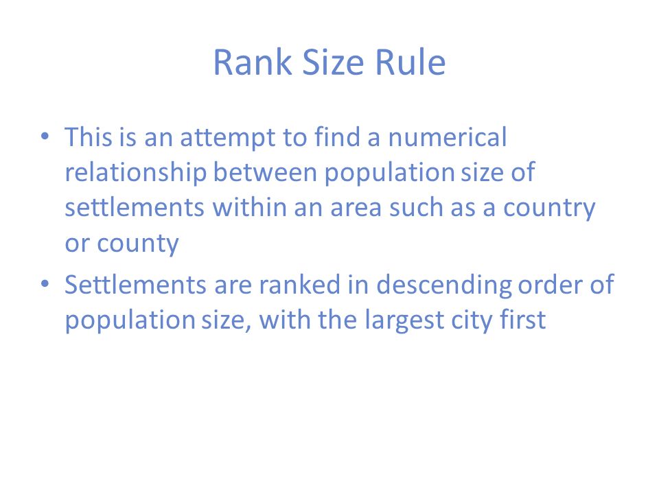 Rank Size Rule This is an attempt to find a numerical relationship between population size of settlements within an area such as a country or county.