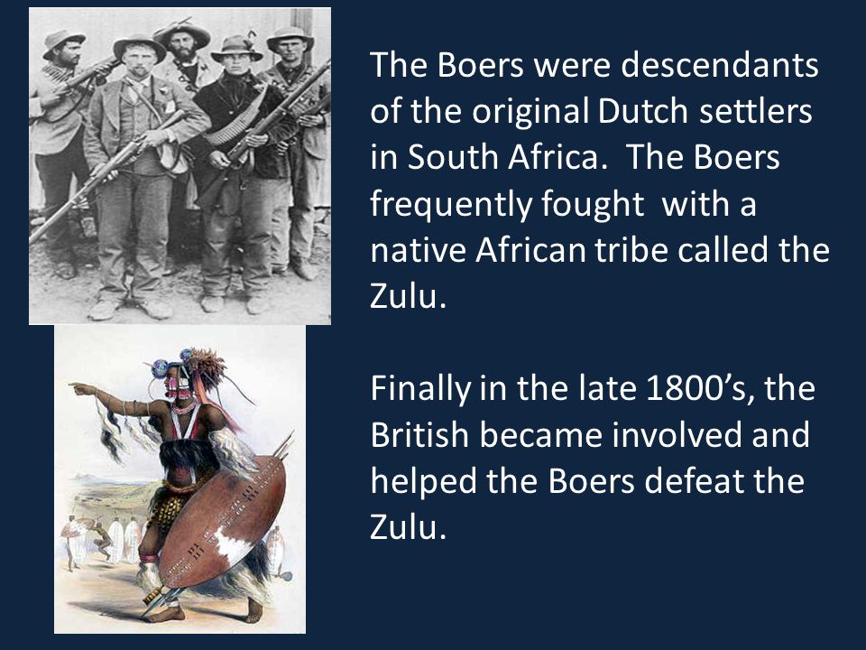 The Boers were descendants of the original Dutch settlers in South Africa. The Boers frequently fought with a native African tribe called the Zulu.