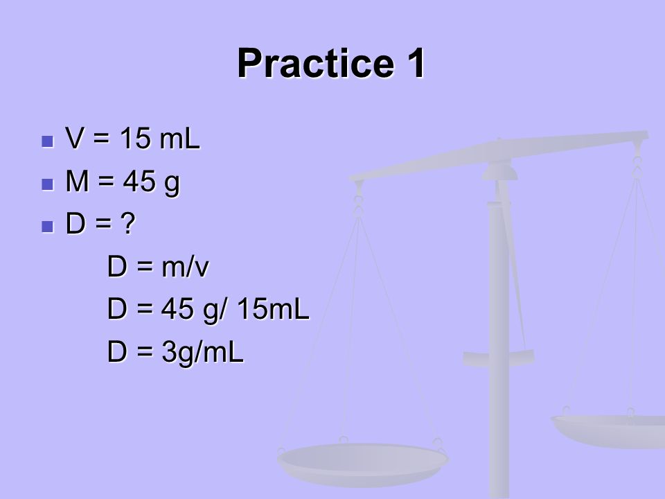 Practice 1 V = 15 mL M = 45 g D = D = m/v D = 45 g/ 15mL D = 3g/mL