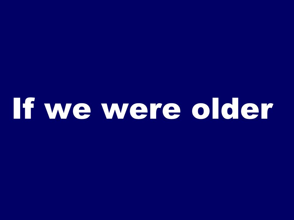 If we were older
