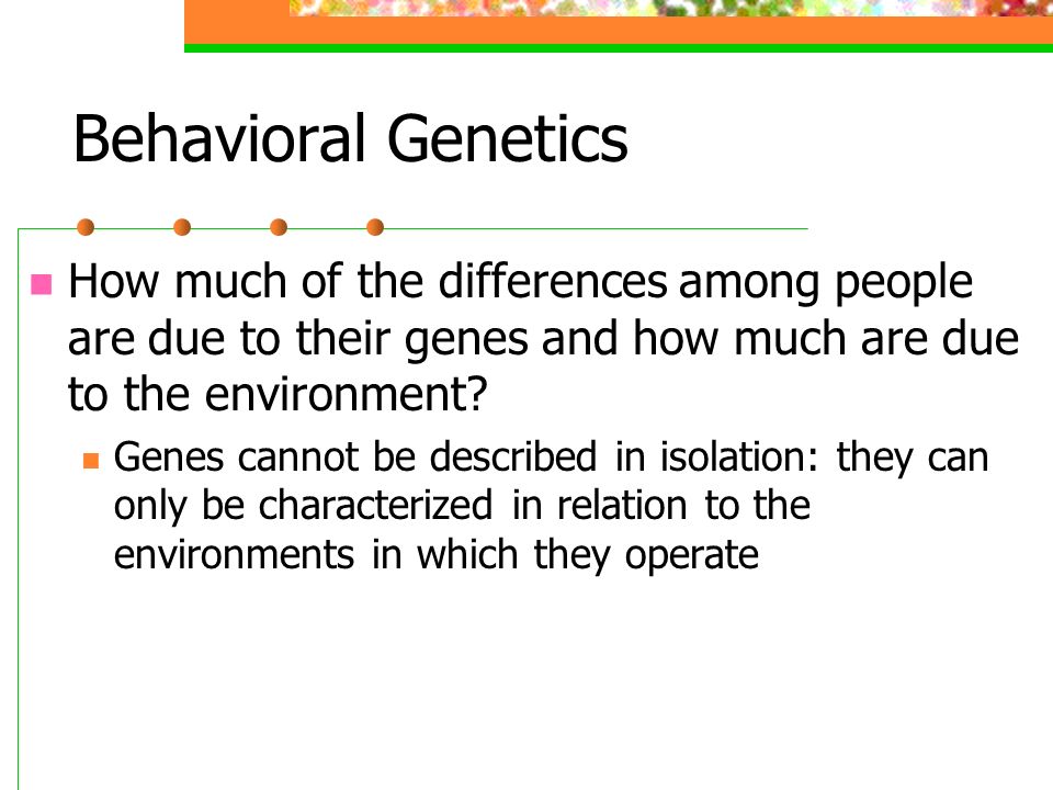 Behavioral Genetics How much of the differences among people are due to their genes and how much are due to the environment
