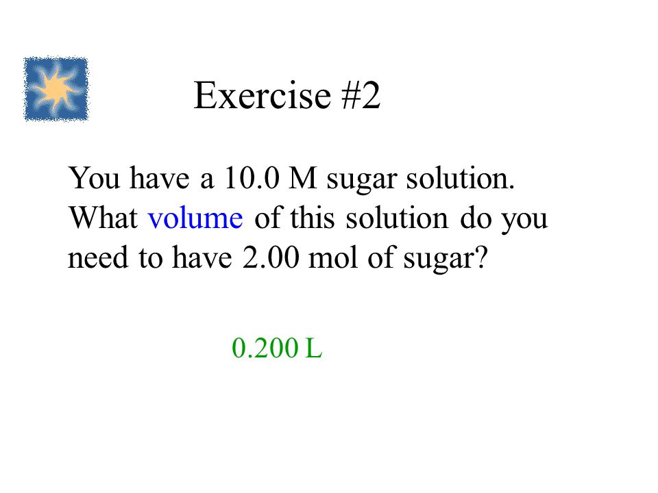 Exercise #2 You have a 10.0 M sugar solution. What volume of this solution do you need to have 2.00 mol of sugar