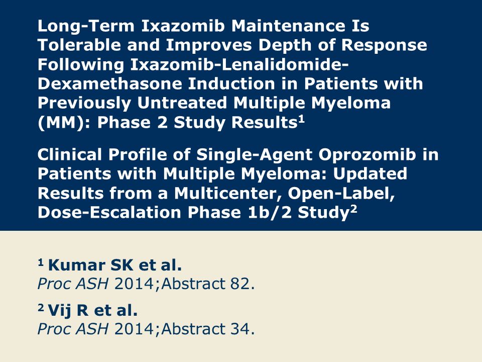 Long-Term Ixazomib Maintenance Is Tolerable and Improves Depth of Response Following Ixazomib-Lenalidomide-Dexamethasone Induction in Patients with Previously Untreated Multiple Myeloma (MM): Phase 2 Study Results1 Clinical Profile of Single-Agent Oprozomib in Patients with Multiple Myeloma: Updated Results from a Multicenter, Open-Label, Dose-Escalation Phase 1b/2 Study2