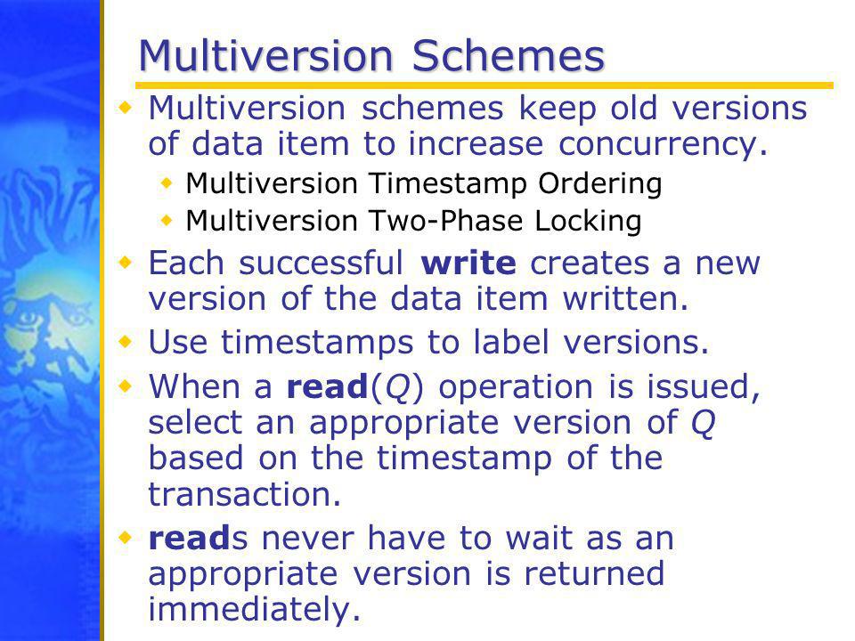Multiversion Schemes Multiversion schemes keep old versions of data item to increase concurrency. Multiversion Timestamp Ordering.
