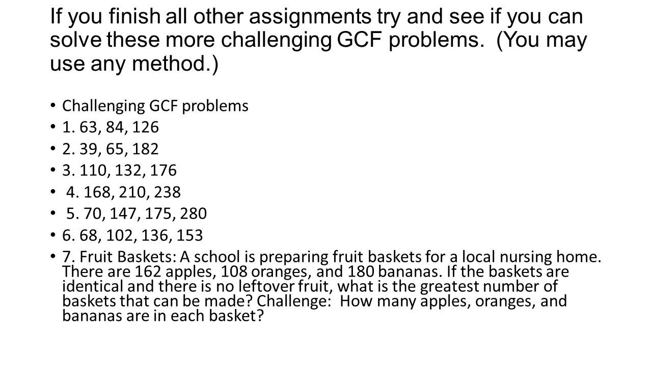 If you finish all other assignments try and see if you can solve these more challenging GCF problems. (You may use any method.)