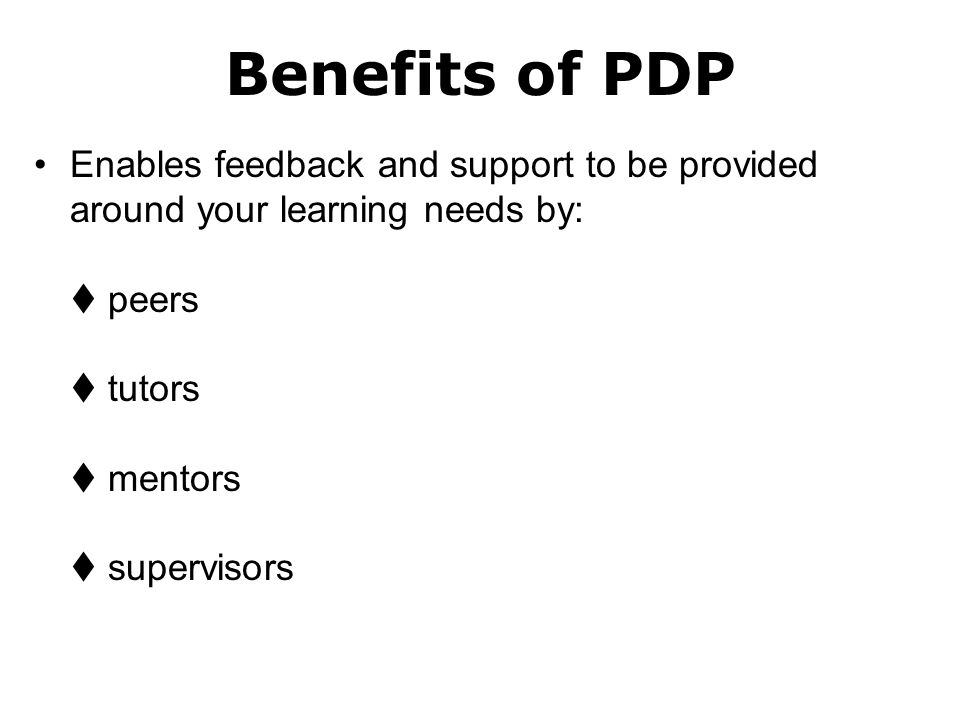 Benefits of PDP Enables feedback and support to be provided around your learning needs by:  peers  tutors  mentors  supervisors.