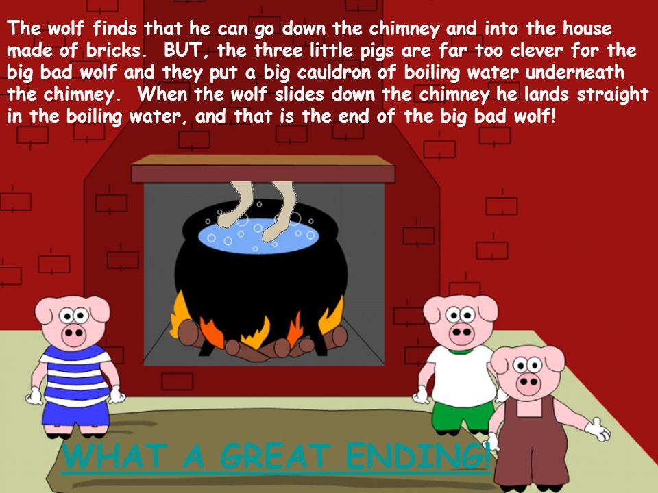 The wolf finds that he can go down the chimney and into the house made of bricks. BUT, the three little pigs are far too clever for the big bad wolf and they put a big cauldron of boiling water underneath the chimney. When the wolf slides down the chimney he lands straight in the boiling water, and that is the end of the big bad wolf!