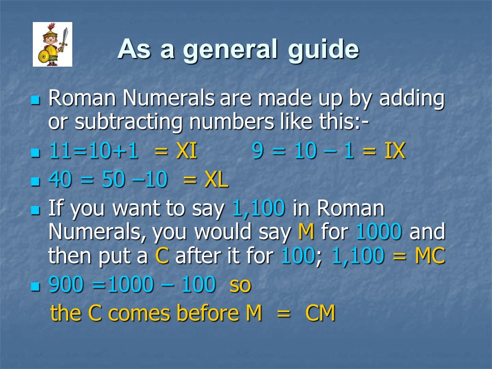 As a general guide Roman Numerals are made up by adding or subtracting numbers like this:- 11=10+1 = XI 9 = 10 – 1 = IX.