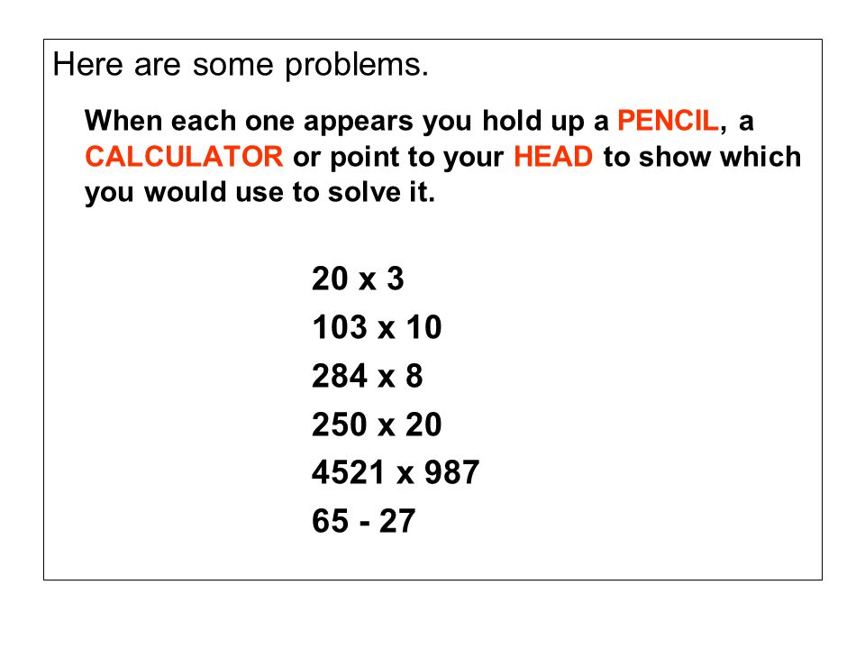 Here are some problems. When each one appears you hold up a PENCIL, a CALCULATOR or point to your HEAD to show which you would use to solve it.