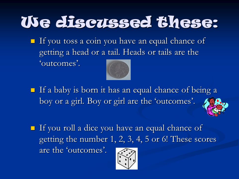 We discussed these: If you toss a coin you have an equal chance of getting a head or a tail. Heads or tails are the ‘outcomes’.