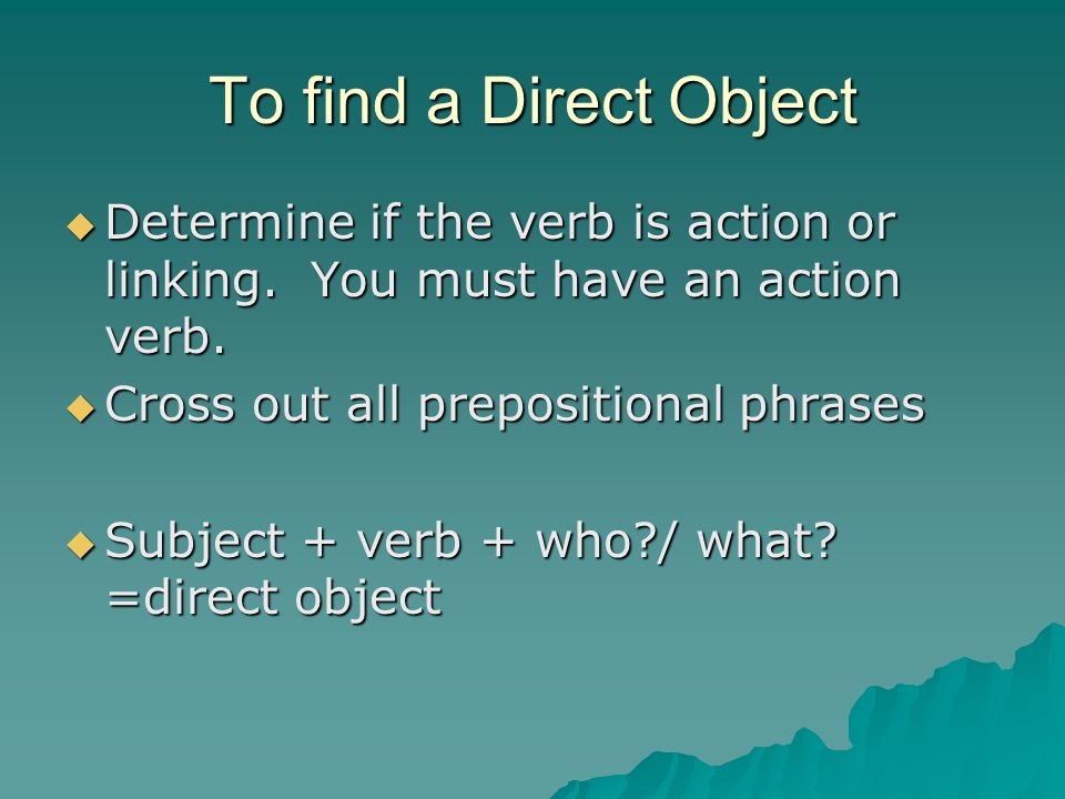 To find a Direct Object Determine if the verb is action or linking. You must have an action verb. Cross out all prepositional phrases.
