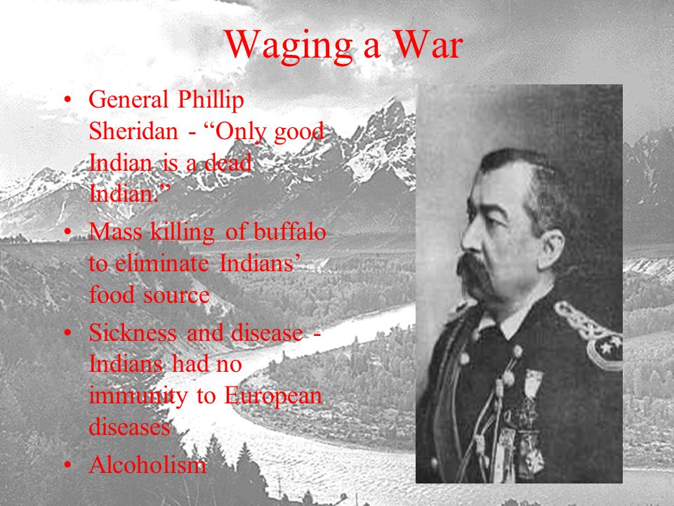 Waging a War General Phillip Sheridan - Only good Indian is a dead Indian. Mass killing of buffalo to eliminate Indians’ food source.