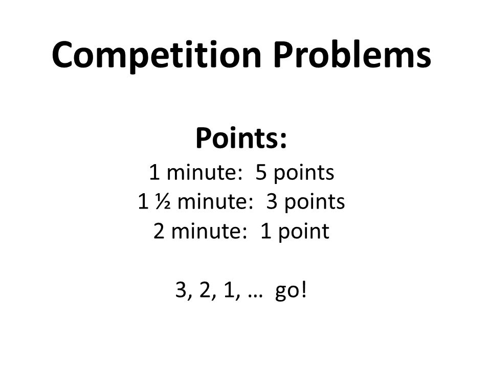 Competition Problems Points: 1 minute: 5 points 1 ½ minute: 3 points 2 minute: 1 point 3, 2, 1, … go!