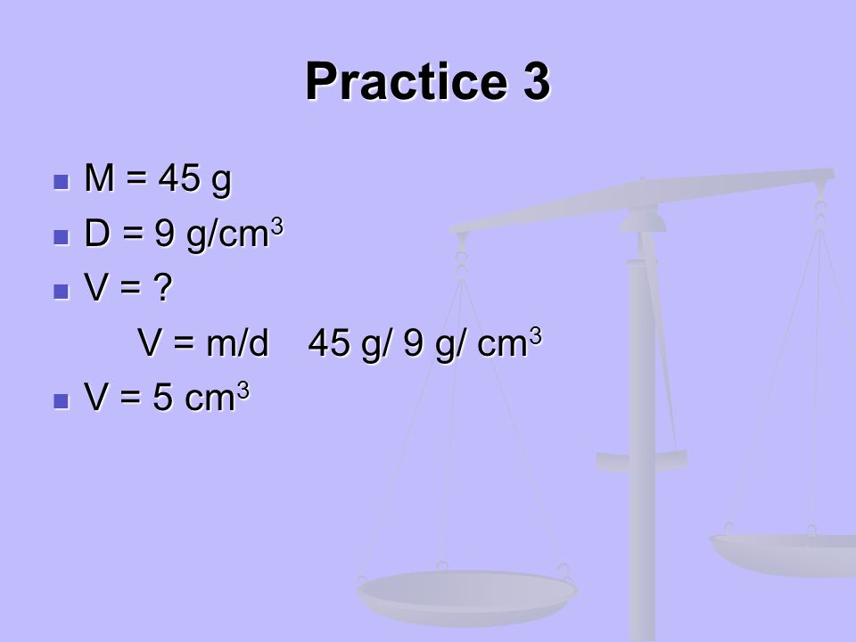 Practice 3 M = 45 g D = 9 g/cm3 V = V = m/d 45 g/ 9 g/ cm3 V = 5 cm3
